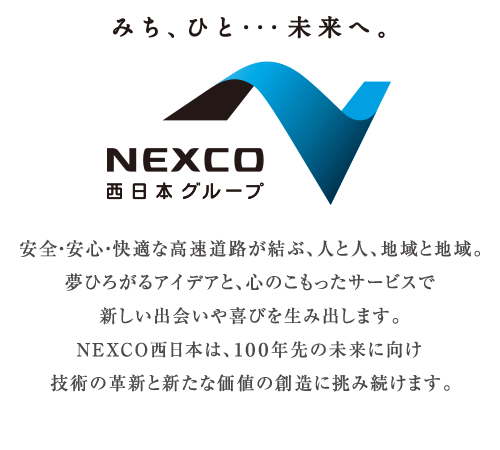 みち、ひと･･･未来へ。 NEXCO西日本グループ安全・安心・快適な高速道路が結ぶ、人と人、地域と地域。夢ひろがるアイデアと、心のこもったサービスで新しい出会いや喜びを生み出します。NEXCO西日本は、100年先の未来に向け技術の革新と新たな価値の創造に挑み続けます。