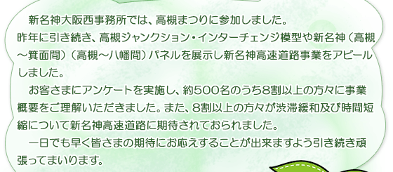  新名神大阪西事務所では、高槻まつりに参加しました。                
                昨年に引き続き、高槻ジャンクション・インターチェンジ模型や新名神（高槻～箕面間）（高槻～八幡間）パネルを展示し新名神高速道路事業をアピールしました。